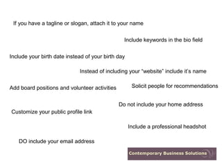If you have a tagline or slogan, attach it to your name


                                                 Include keywords in the bio field


Include your birth date instead of your birth day

                             Instead of including your “website” include it’s name


Add board positions and volunteer activities         Solicit people for recommendations


                                               Do not include your home address
Customize your public profile link

                                                    Include a professional headshot

   DO include your email address
 