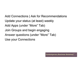 Add Connections | Ask for Recommendations
Update your status (at least) weekly
Add Apps (under “More” Tab)
Join Groups and begin engaging
Answer questions (under “More” Tab)
Use your Connections
 