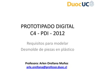 PROTOTIPADO DIGITAL
   C4 - PDI - 2012
   Requisitos para modelar
Desmolde de piezas en plástico


  Profesora: Arlen Orellana Muñoz
   arle.orellana@profesor.duoc.cl
 