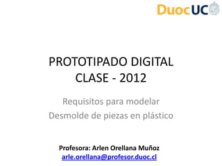 PROTOTIPADO DIGITAL
    CLASE - 2012
   Requisitos para modelar
Desmolde de piezas en plástico


  Profesora: Arlen Orellana Muñoz
   arle.orellana@profesor.duoc.cl
 