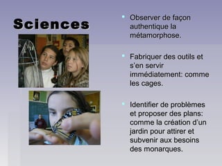 SciencesSciences
 Observer de façonObserver de façon
authentique laauthentique la
métamorphose.métamorphose.
 Fabriquer des outils etFabriquer des outils et
s’en servirs’en servir
immédiatement: commeimmédiatement: comme
les cages.les cages.
 Identifier de problèmesIdentifier de problèmes
et proposer des plans:et proposer des plans:
comme la création d’uncomme la création d’un
jardin pour attirer etjardin pour attirer et
subvenir aux besoinssubvenir aux besoins
des monarques.des monarques.
 