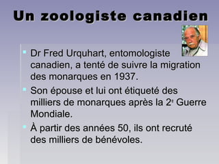 Un zoologiste canadienUn zoologiste canadien
 Dr Fred Urquhart, entomologisteDr Fred Urquhart, entomologiste
canadien, a tenté de suivre la migrationcanadien, a tenté de suivre la migration
des monarques en 1937.des monarques en 1937.
 Son épouse et lui ont étiqueté desSon épouse et lui ont étiqueté des
milliers de monarques après la 2milliers de monarques après la 2ee
GuerreGuerre
Mondiale.Mondiale.
 À partir des années 50, ils ont recrutéÀ partir des années 50, ils ont recruté
des milliers de bénévoles.des milliers de bénévoles.
 