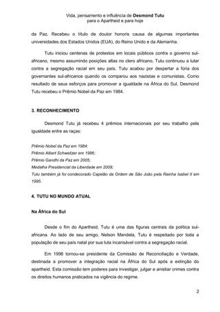 Vida, pensamento e influência de Desmond Tutu
                             para o Apartheid e para hoje


da Paz. Recebeu o título de doutor honoris causa de algumas importantes
universidades dos Estados Unidos (EUA), do Reino Unido e da Alemanha.

        Tutu iniciou centenas de protestos em locais públicos contra o governo sul-
africano, mesmo assumindo posições altas no clero africano, Tutu continuou a lutar
contra a segregação racial em seu país. Tutu acabou por despertar a fúria dos
governantes sul-africanos quando os comparou aos nazistas e comunistas. Como
resultado de seus esforços para promover a igualdade na África do Sul, Desmond
Tutu recebeu o Prêmio Nobel da Paz em 1984.



3. RECONHECIMENTO

        Desmond Tutu já recebeu 4 prêmios internacionais por seu trabalho pela
igualdade entre as raças:


Prêmio Nobel da Paz em 1984;
Prêmio Albert Schweitzer em 1986;
Prêmio Gandhi da Paz em 2005;
Medalha Presidencial da Liberdade em 2009;
Tutu também já foi condecorado Capelão da Ordem de São João pela Rainha Isabel II em
1995.


4. TUTU NO MUNDO ATUAL


Na África do Sul


        Desde o fim do Apartheid, Tutu é uma das figuras centrais da política sul-
africana. Ao lado de seu amigo, Nelson Mandela, Tutu é respeitado por toda a
população de seu país natal por sua luta incansável contra a segregação racial.

        Em 1996 tornou-se presidente da Comissão de Reconciliação e Verdade,
destinada a promover a integração racial na África do Sul após a extinção do
apartheid. Esta comissão tem poderes para investigar, julgar e anistiar crimes contra
os direitos humanos praticados na vigência do regime.


                                                                                   2
 