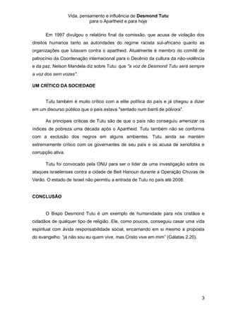 Vida, pensamento e influência de Desmond Tutu
                             para o Apartheid e para hoje


      Em 1997 divulgou o relatório final da comissão, que acusa de violação dos
direitos humanos tanto as autoridades do regime racista sul-africano quanto as
organizações que lutavam contra o apartheid. Atualmente é membro do comitê de
patrocínio da Coordenação internacional para o Decênio da cultura da não-violência
e da paz. Nelson Mandela diz sobre Tutu: que "a voz de Desmond Tutu será sempre
a voz dos sem vozes".

UM CRÍTICO DA SOCIEDADE


      Tutu também é muito crítico com a elite política do país e já chegou a dizer
em um discurso público que o país estava "sentado num barril de pólvora".

      As principais críticas de Tutu são de que o país não conseguiu amenizar os
índices de pobreza uma década após o Apartheid. Tutu também não se conforma
com a exclusão dos negros em alguns ambientes. Tutu ainda se mantém
extremamente crítico com os governantes de seu país e os acusa de xenofobia e
corrupção ativa.

      Tutu foi convocado pela ONU para ser o líder de uma investigação sobre os
ataques israelenses contra a cidade de Beit Hanoun durante a Operação Chuvas de
Verão. O estado de Israel não permitiu a entrada de Tutu no país até 2008.


CONCLUSÃO


      O Bispo Desmond Tutu é um exemplo de humanidade para nós cristãos e
cidadãos de qualquer tipo de religião. Ele, como poucos, conseguiu casar uma vida
espiritual com ávida responsabilidade social, encarnando em si mesmo a proposta
do evangelho: “já não sou eu quem vive, mas Cristo vive em mim” (Gálatas 2.20).




                                                                                  3
 