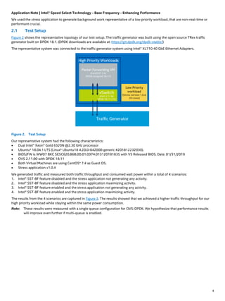 Application Note | Intel® Speed Select Technology – Base Frequency - Enhancing Performance
4
We used the stress application to generate background work representative of a low priority workload, that are non-real-time or
performant crucial.
2.1 Test Setup
Figure 2 shows the representative topology of our test setup. The traffic generator was built using the open source TRex traffic
generator built on DPDK 18.1. (DPDK downloads are available at: https://git.dpdk.org/dpdk-stable/)
The representative system was connected to the traffic generator system using Intel® XL710 40 GbE Ethernet Adapters.
Figure 2. Test Setup
Our representative system had the following characteristics:
• Dual Intel® Xeon® Gold 6320N @2.30 GHz processor
• Ubuntu* 18.04.1 LTS (Linux* Ubuntu18 4.20.0-042000-generic #201812232030).
• BIOS/FW is WW07 BKC SE5C620.86B.0D.01.0374.013120191835 with V5 Released BIOS. Date: 01/31/2019
• OVS 2.11.90 with DPDK 18.11
• Both Virtual Machines are using CentOS* 7.4 as Guest OS.
• Stress application v1.0.4
We generated traffic and measured both traffic throughput and consumed wall power within a total of 4 scenarios:
1. Intel® SST-BF feature disabled and the stress application not generating any activity.
2. Intel® SST-BF feature disabled and the stress application maximizing activity.
3. Intel® SST-BF feature enabled and the stress application not generating any activity.
4. Intel® SST-BF feature enabled and the stress application maximizing activity.
The results from the 4 scenarios are captured in Figure 3. The results showed that we achieved a higher traffic throughput for our
high priority workload while staying within the same power consumption.
Note: These results were measured with a single queue configuration for OVS-DPDK. We hypothesize that performance results
will improve even further if multi-queue is enabled.
 
