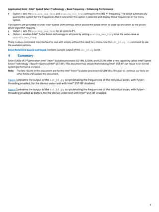 Application Note | Intel® Speed Select Technology – Base Frequency - Enhancing Performance
9
• Option m sets the scaling_max_freq and scaling_min_freq settings to the SKU P1 frequency. The script automatically
queries the system for the frequencies that it sets when this option is selected and display those frequencies in the menu
option.
Two options are provided to undo Intel® Speed Shift settings, which allows the pstate driver to scale up and down as the pstate
driver algorithm requires.
• Option r sets the scaling_max_freq for all cores to P1.
• Option t enables Intel® Turbo Boost technology on all cores by setting scaling_max_freq to be the same value as
cpuinfo_max_freq.
There is also a command line interface for use with scripts without the need for a menu. Use the sst_bf.py -h command to see
the available options.
Error! Reference source not found. contains sample output of the sst_bf.py script.
4 Summary
Select SKUs of 2nd
generation Intel® Xeon® Scalable processor (5218N, 6230N, and 6252N) offer a new capability called Intel® Speed
Select Technology – Base Frequency (Intel® SST-BF). This document has shown that enabling Intel® SST-BF can result in an overall
system performance increase.
Note: The test results in this document are for the Intel® Xeon® Scalable processor 6252N SKU. We plan to continue our tests on
other SKUs and update this document.
Figure 4 presents the output of the sst_bf.py script detailing the frequencies of the individual cores, with hyper-
threading enabled, for the device under test with Intel® SST-BF disabled.
Figure 5 presents the output of the sst_bf.py script detailing the frequencies of the individual cores, with hyper-
threading enabled as before, for the device under test with Intel® SST-BF enabled.
 