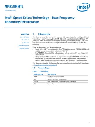 1
applicationNote
Intel Corporation
Intel® Speed Select Technology – Base Frequency -
Enhancing Performance
Authors
John DiGiglio
David Hunt
Ai Bee Lim
Chris Macnamara
Timothy Miskell
1 Introduction
This document provides an overview of a new CPU capability called Intel® Speed Select
Technology – Base Frequency (Intel® SST-BF), which is available on select SKUs of 2nd
generation Intel® Xeon® Scalable processor (formerly codenamed Cascade Lake). The
document also includes benchmarking data and instructions on how to enable the
capability.
Value propositions of this capability include:
• Select SKUs of 2nd
generation Intel® Xeon® Scalable processor (5218N, 6230N, and
6252N) offer a new capability called Intel® SST-BF.
• Intel® SST-BF allows the CPU to be deployed with an asymmetric core frequency
configuration.
• The placement of key workloads on higher frequency Intel® SST-BF enabled cores
can result in an overall system workload increase and potential overall energy
savings when compared to deploying the CPU with symmetric core frequencies.
This document is part of the Network Transformation Experience Kit, which is available
at: https://networkbuilders.intel.com/
1.1 Terminology
Table 1. Terminology
ABBREVIATION DESCRIPTION
DPDK Data Plane Development Kit
NFV Network Functions Virtualization
SST-BF Intel® Speed Select Technology – Base Frequency
VM Virtual Machine
 