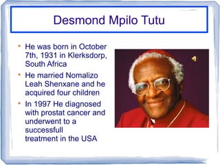 Desmond Mpilo TutuDesmond Mpilo Tutu

He was born in October
7th, 1931 in Klerksdorp,
South Africa

He married Nomalizo
Leah Shenxane and he
acquired four children

In 1997 He diagnosed
with prostat cancer and
underwent to a
successfull
treatment in the USA
 