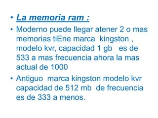 La memoria ram : Moderno puede llegar atener 2 o mas memorias tiEne marca  kingston , modelo kvr, capacidad 1 gb   es de 533 a mas frecuencia ahora la mas actual de 1000Antiguo  marca kingston modelo kvr capacidad de 512 mb  de frecuencia es de 333 a menos.