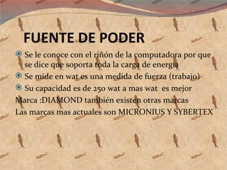 FUENTE DE PODER Se le conoce con el riñón de la computadora por que se dice que soporta toda la carga de energía Se mide en wat es una medida de fuerza (trabajo) Su capacidad es de 250 wat a mas wat  es mejor Marca :DIAMOND también existen otras marcas Las marcas mas actuales son MICRONIUS Y SYBERTEX 