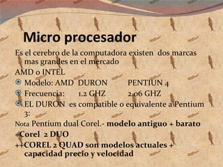 Micro procesador Es el cerebro de la computadora existen  dos marcas mas grandes en el mercado AMD o INTEL Modelo: AMD  DURON  PENTIUN 4 Frecuencia:  1.2 GHZ  2.06 GHZ EL DURON  es compatible o equivalente a Pentium 3: Nota  Pentium dual Corel.-  modelo antiguo + barato +Corel  2 DUO ++COREL 2 QUAD son modelos actuales + capacidad precio y velocidad 