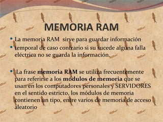 MEMORIA RAM La memoria RAM  sirve para guardar información temporal de caso contrario si su sucede alguna falla eléctrica no se guarda la información. La frase  memoria RAM  se utiliza frecuentemente para referirse a los  módulos de memoria  que se usan en los computadores personales y SERVIDORES  en el sentido estricto, los módulos de memoria contienen un tipo, entre varios de memoria de acceso aleatorio 