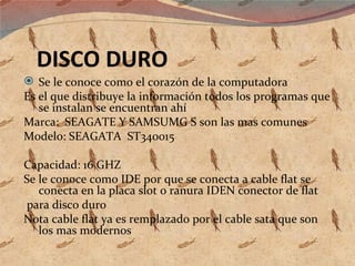 DISCO DURO Se le conoce como el corazón de la computadora Es el que distribuye la información todos los programas que se instalan se encuentran ahí Marca:  SEAGATE Y SAMSUMG S son las mas comunes  Modelo: SEAGATA  ST340015 Capacidad: 16 GHZ  Se le conoce como IDE por que se conecta a cable flat se conecta en la placa slot o ranura IDEN conector de flat para disco duro Nota cable flat ya es remplazado por el cable sata que son los mas modernos  