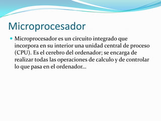 MicroprocesadorMicroprocesador es un circuito integrado que incorpora en su interior una unidad central de proceso (CPU). Es el cerebro del ordenador; se encarga de realizar todas las operaciones de calculo y de controlar lo que pasa en el ordenador…