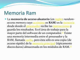 Memoria RamLa memoria de acceso aleatorio (en inglés: random-accessmemory cuyo acrónimo es RAM) es la memoria desde donde el procesador recibe las instrucciones y guarda los resultados. Es el área de trabajo para la mayor parte del software de un computador.[1] Existe una memoria intermedia entre el procesador y la RAM, llamada cache, pero ésta sólo es una copia (de acceso rápido) de la memoria principal (típicamente discos duros) almacenada en los módulos de RAM.[1]