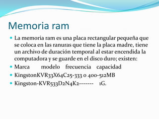 Memoria ramLa memoria ram es una placa rectangular pequeña que se coloca en las ranuras que tiene la placa madre, tiene un archivo de duración temporal al estar encendida la computadora y se guarde en el disco duro; existen: Marca        modelo    frecuencia    capacidadKingstonKVR33X64C25-333 o 400-512MBKingston-KVR533D2N4K2-------    1G.