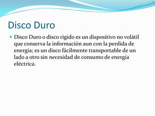 Disco DuroDisco Duro o disco rígido es un dispositivo no volátil que conserva la información aun con la perdida de energía; es un disco fácilmente transportable de un lado a otro sin necesidad de consumo de energía eléctrica.
