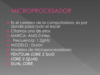 MICROPROCESADOREs el cerebro de la computadora, es por donde pasa todo el excelCitamos uno de ellosMARCA: AMD 0 Intel.  Frecuencia: 1.2ghtzMODELO : DurónModelos de Microprocesadores:PENTIUM CORE 2 DUOCORE 2 QUADDUAL CORE.