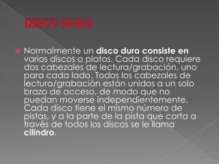 DISCO DURONormalmente un disco duro consiste en varios discos o platos. Cada disco requiere dos cabezales de lectura/grabación, uno para cada lado. Todos los cabezales de lectura/grabación están unidos a un solo brazo de acceso, de modo que no puedan moverse independientemente. Cada disco tiene el mismo número de pistas, y a la parte de la pista que corta a través de todos los discos se le llama cilindro. 