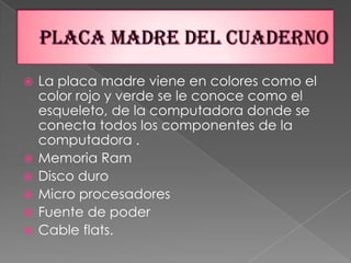 Placa madre del cuadernoLa placa madre viene en colores como el color rojo y verde se le conoce como el esqueleto, de la computadora donde se conecta todos los componentes de la computadora .  Memoria RamDisco duroMicro procesadoresFuente de poderCable flats.                                   