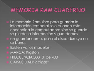 MEMORIA RAM CUADERNOLa memoria Ram sirve para guardar la información temporal solo cuando esta encendida la computadora sino se guarda se pierde la información si guardamos en guardar como, pasa al disco duro,ya no se borra.Existen varios modelos:MARCA: KigstonFRECUENCIA:333  0  de 400CAPACIDAD: 2 gigast