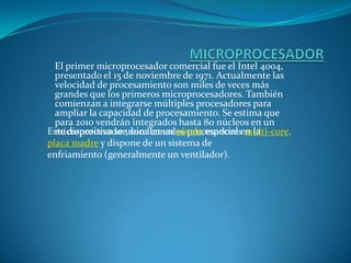 MICROPROCESADOREl primer microprocesador comercial fue el Intel 4004, presentado el 15 de noviembre de 1971. Actualmente las velocidad de procesamiento son miles de veces más grandes que los primeros microprocesadores. También comienzan a integrarse múltiples procesadores para ampliar la capacidad de procesamiento. Se estima que para 2010 vendrán integrados hasta 80 núcleos en un microprocesador, son llamados procesadores multi-core.Este dispositivo se ubica en un zócalo especial en la placa madre y dispone de un sistema de enfriamiento (generalmente un ventilador).