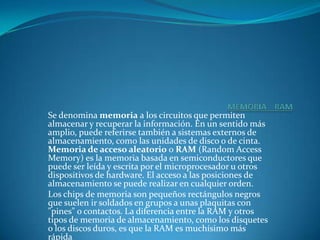 MEMORIA    RAMSe denomina memoria a los circuitos que permiten almacenar y recuperar la información. En un sentido más amplio, puede referirse también a sistemas externos de almacenamiento, como las unidades de disco o de cinta. Memoria de acceso aleatorio o RAM (Random Access Memory) es la memoria basada en semiconductores que puede ser leída y escrita por el microprocesador u otros dispositivos de hardware. El acceso a las posiciones de almacenamiento se puede realizar en cualquier orden. Los chips de memoria son pequeños rectángulos negros que suelen ir soldados en grupos a unas plaquitas con "pines" o contactos. La diferencia entre la RAM y otros tipos de memoria de almacenamiento, como los disquetes o los discos duros, es que la RAM es muchísimo más rápida.