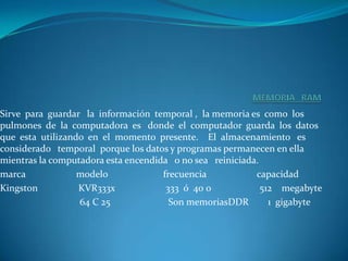 MEMORIA   RAMSirve  para  guardar   la  información  temporal ,  la memoria es  como  los pulmones  de  la  computadora  es   donde  el  computador  guarda  los  datos  que  esta  utilizando  en  el  momento  presente.    El  almacenamiento   es  considerado   temporal  porque los datos y programas permanecen en ella mientras la computadora esta encendida   o no sea   reiniciada.marca                     modelo                       frecuencia                     capacidadKingston                 KVR333x                     333  ó  40 0                    512    megabyte                                 64 C 25                        Son memoriasDDR        1  gigabyte