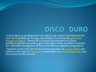 DISCO   DUROUn disco duro es un dispositivo no volátil, que conserva la información aun con la pérdida de energía, que emplea un sistema de grabación magnética digital. Dentro de la carcasa hay una serie de platos metálicos apilados girando a gran velocidad. Sobre los platos se sitúan los  cabezales encargados  de leer o escribir los impulsos magnéticos. También existe otro tipo de discos denominados de estado sólido que utilizan cierto tipo de memorias construidas con semiconductores para almacenar la información .