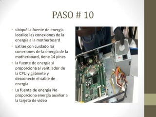 PASO # 10
• ubiqué la fuente de energía
localice las conexiones de la
energía a la motherboard
• Extrae con cuidado las
conexiones de la energía de la
motherboard, tiene 14 pines
• la fuente de energía sí
proporciona al ventilador de
la CPU y gabinete y
desconecte el cable de
energía
• La fuente de energía No
proporciona energía auxiliar a
la tarjeta de video

 