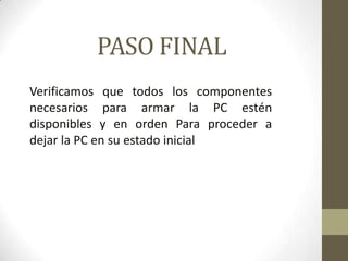 PASO FINAL
Verificamos que todos los componentes
necesarios para armar la PC estén
disponibles y en orden Para proceder a
dejar la PC en su estado inicial

 