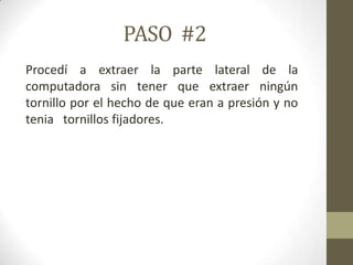 PASO #2
Procedí a extraer la parte lateral de la
computadora sin tener que extraer ningún
tornillo por el hecho de que eran a presión y no
tenia tornillos fijadores.

 
