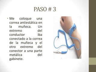PASO # 3
• Me coloque una
correa antiestática en
la
muñeca.
Un
extremo
del
conductor
iba
conectado a la correa
de la muñeca y el
otro extremo del
conector a una parte
metálica
del
gabinete.

 