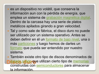 Disco duroes un dispositivo no volátil, que conserva la información aun con la pérdida de energía, que emplea un sistema de grabación magnética digital. Dentro de la carcasa hay una serie de platos metálicos apilados girando a gran velocidad.Tal y como sale de fábrica, el disco duro no puede ser utilizado por un sistema operativo. Antes se deben definir en él un formato de bajo nivel, una o más particiones y luego hemos de darles un formato que pueda ser entendido por nuestro sistema.También existe otro tipo de discos denominados de estado sólido que utilizan cierto tipo de memorias construidas con semiconductores para almacenar la información.