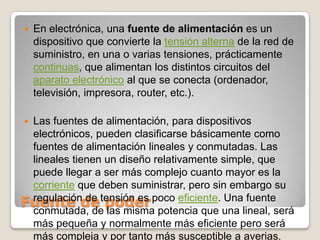 En electrónica, una fuente de alimentación es un dispositivo que convierte la tensión alterna de la red de suministro, en una o varias tensiones, prácticamente continuas, que alimentan los distintos circuitos del aparato electrónico al que se conecta (ordenador, televisión, impresora, router, etc.).Las fuentes de alimentación, para dispositivos electrónicos, pueden clasificarse básicamente como fuentes de alimentación lineales y conmutadas. Las lineales tienen un diseño relativamente simple, que puede llegar a ser más complejo cuanto mayor es la corriente que deben suministrar, pero sin embargo su regulación de tensión es poco eficiente. Una fuente conmutada, de las misma potencia que una lineal, será más pequeña y normalmente más eficiente pero será más compleja y por tanto más susceptible a averias.Fuente de poder