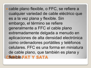 cable plano flexible, o FFC, se refiere a cualquier variedad de cable eléctrico que es a la vez plana y flexible. Sin embargo, el término se refiere generalmente a FFC el cable plano extremadamente delgada a menudo en aplicaciones de alta densidad electrónica como ordenadores portátiles y teléfonos celulares. FFC es una forma en miniatura de cable plano, que también es plana y flexible. CABLE FAT Y SATA 