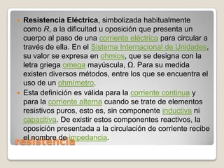 Resistencia Eléctrica, simbolizada habitualmente como R, a la dificultad u oposición que presenta un cuerpo al paso de una corriente eléctrica para circular a través de ella. En el Sistema Internacional de Unidades, su valor se expresa en ohmios, que se designa con la letra griega omega mayúscula, Ω. Para su medida existen diversos métodos, entre los que se encuentra el uso de un ohmímetro.Esta definición es válida para la corriente continua y para la corriente alterna cuando se trate de elementos resistivos puros, esto es, sin componente inductiva ni capacitiva. De existir estos componentes reactivos, la oposición presentada a la circulación de corriente recibe el nombre de impedancia.resistencia