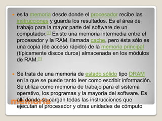 memoriaes la memoria desde donde el procesador recibe las instrucciones y guarda los resultados. Es el área de trabajo para la mayor parte del software de un computador.[1] Existe una memoria intermedia entre el procesador y la RAM, llamada cache, pero ésta sólo es una copia (de acceso rápido) de la memoria principal (típicamente discos duros) almacenada en los módulos de RAM.[1]Se trata de una memoria de estado sólido tipo DRAM en la que se puede tanto leer como escribir información. Se utiliza como memoria de trabajo para el sistema operativo, los programas y la mayoría del software. Es allí donde se cargan todas las instrucciones que ejecutan el procesador y otras unidades de cómputo
