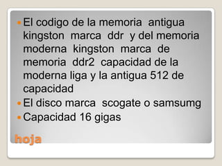 hojaEl codigo de la memoria  antigua  kingston  marca  ddr  y del memoria  moderna  kingston  marca  de  memoria  ddr2  capacidad de la moderna liga y la antigua 512 de capacidad   El disco marca  scogate o samsumgCapacidad 16 gigas