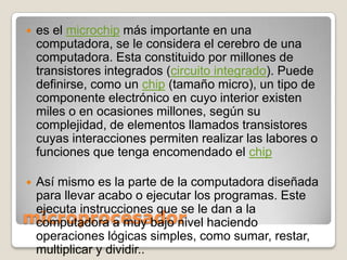 microprocesadores el microchip más importante en una computadora, se le considera el cerebro de una computadora. Esta constituido por millones de transistores integrados (circuito integrado). Puede definirse, como un chip (tamaño micro), un tipo de componente electrónico en cuyo interior existen miles o en ocasiones millones, según su complejidad, de elementos llamados transistores cuyas interacciones permiten realizar las labores o funciones que tenga encomendado el chipAsí mismo es la parte de la computadora diseñada para llevar acabo o ejecutar los programas. Este ejecuta instrucciones que se le dan a la computadora a muy bajo nivel haciendo operaciones lógicas simples, como sumar, restar, multiplicar y dividir..