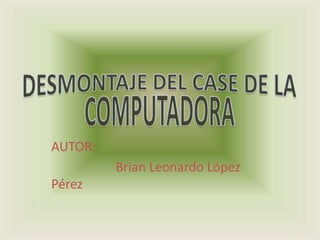 DESMONTAJE DEL CASE DE LA COMPUTADORA AUTOR:                      Brian Leonardo López Pérez 
