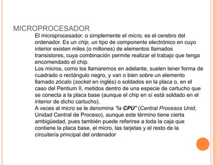 microprocesadorEl microprocesador, o simplemente el micro, es el cerebro del ordenador. Es un chip, un tipo de componente electrónico en cuyo interior existen miles (o millones) de elementos llamados transistores, cuya combinación permite realizar el trabajo que tenga encomendado el chip.Los micros, como los llamaremos en adelante, suelen tener forma de cuadrado o rectángulo negro, y van o bien sobre un elemento llamado zócalo (socket en inglés) o soldados en la placa o, en el caso del Pentium II, metidos dentro de una especie de cartucho que se conecta a la placa base (aunque el chip en sí está soldado en el interior de dicho cartucho).A veces al micro se le denomina "la CPU" (Central Procesos Unid, Unidad Central de Proceso), aunque este término tiene cierta ambigüedad, pues también puede referirse a toda la caja que contiene la placa base, el micro, las tarjetas y el resto de la circuitería principal del ordenador
