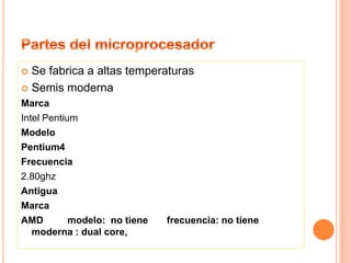 PartesdelmicroprocesadorSe fabrica a altas temperaturasSemis moderna MarcaIntel PentiumModeloPentium4Frecuencia2.80ghzAntiguaMarcaAMD         modelo:  no tiene       frecuencia: no tiene moderna : dual core,  