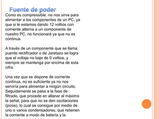 Fuente de poderComo es comprensible, no nos sirve para alimentar a los componentes de un PC, ya que si le estamos dando 12 voltios con corriente alterna a un componente de nuestro PC, no funcionará ya que no es continua.A través de un componente que se llama puente rectificador o de Jaretazo se logra que el voltaje no baje de 0 voltios, y siempre se mantenga por encima de esta cifra.Una vez que se dispone de corriente continua, no es suficiente ya no nos serviría para alimentar a ningún circuito.Seguidamente se pasa a la fase de filtrado, que procede en allanar al máximo la señal, para que no se den oscilaciones (picos), lo cual se consigue por medio de uno o varios condensadores, que retienen la corriente a modo de batería y la suministran constante.