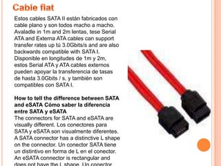 CableflatEstos cables SATA II están fabricados con cable plano y son todos macho a macho. Avaladle in 1m and 2m lentas, tese Serial ATA and Externa ATA cables can support transfer rates up tú 3.0Gbits/s and are also backwards compatible with SATA I. Disponible en longitudes de 1m y 2m, estos Serial ATA y ATA cables externos pueden apoyar la transferencia de tasas de hasta 3.0Gbits / s, y también son compatibles con SATA I. How to tell the difference between SATA and eSATACómo saber la diferencia entre SATA y eSATAThe connectors for SATA and eSATA are visually different. Los conectores para SATA y eSATA son visualmente diferentes. A SATA connector has a distinctive L shape on the connector. Un conector SATA tiene un distintivo en forma de L en el conector. An eSATA connector is rectangular and does not have the L shape. Un conector eSATA es rectangular y no tiene la forma L. 