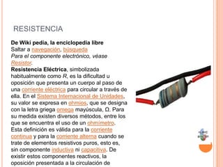 resistenciaDe Wiki pedía, la enciclopedia libreSaltar a navegación, búsquedaPara el componente electrónico, véase Resistor.Resistencia Eléctrica, simbolizada habitualmente como R, es la dificultad u oposición que presenta un cuerpo al paso de una corriente eléctrica para circular a través de ella. En el Sistema Internacional de Unidades, su valor se expresa en ohmios, que se designa con la letra griega omega mayúscula, Ω. Para su medida existen diversos métodos, entre los que se encuentra el uso de un ohmímetro.Esta definición es válida para la corriente continua y para la corriente alterna cuando se trate de elementos resistivos puros, esto es, sin componente inductiva ni capacitiva. De existir estos componentes reactivos, la oposición presentada a la circulación de corriente recibe el nombre de impedancia.