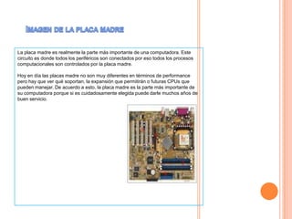 ImagendelaplacamadreLa placa madre es realmente la parte más importante de una computadora. Este circuito es donde todos los periféricos son conectados por eso todos los procesos computacionales son controlados por la placa madre. Hoy en día las placas madre no son muy diferentes en términos de performance pero hay que ver qué soportan, la expansión que permitirán o futuras CPUs que pueden manejar. De acuerdo a esto, la placa madre es la parte más importante de su computadora porque si es cuidadosamente elegida puede darle muchos años de buen servicio.