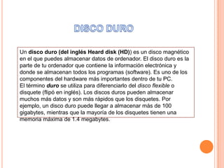 DISCODUROUn disco duro (del inglés Heard disk (HD)) es un disco magnético en el que puedes almacenar datos de ordenador. El disco duro es la parte de tu ordenador que contiene la información electrónica y donde se almacenan todos los programas (software). Es uno de los componentes del hardware más importantes dentro de tu PC. El término duro se utiliza para diferenciarlo del disco flexible o disquete (flipó en inglés). Los discos duros pueden almacenar muchos más datos y son más rápidos que los disquetes. Por ejemplo, un disco duro puede llegar a almacenar más de 100 gigabytes, mientras que la mayoría de los disquetes tienen una memoria máxima de 1.4 megabytes. 
