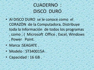 CUADERNO  : DISCO  DUROAl DISCO DURO  se le conoce como  el CORAZÒN  de la Computadora, Distribuye  toda la Información  de todos los programas , como ; (  Microsoft  Office , Excel, Windows , Power   Point.Marca :SEAGATE .Modelo : ST340015A .Capacidad : 16 GB .