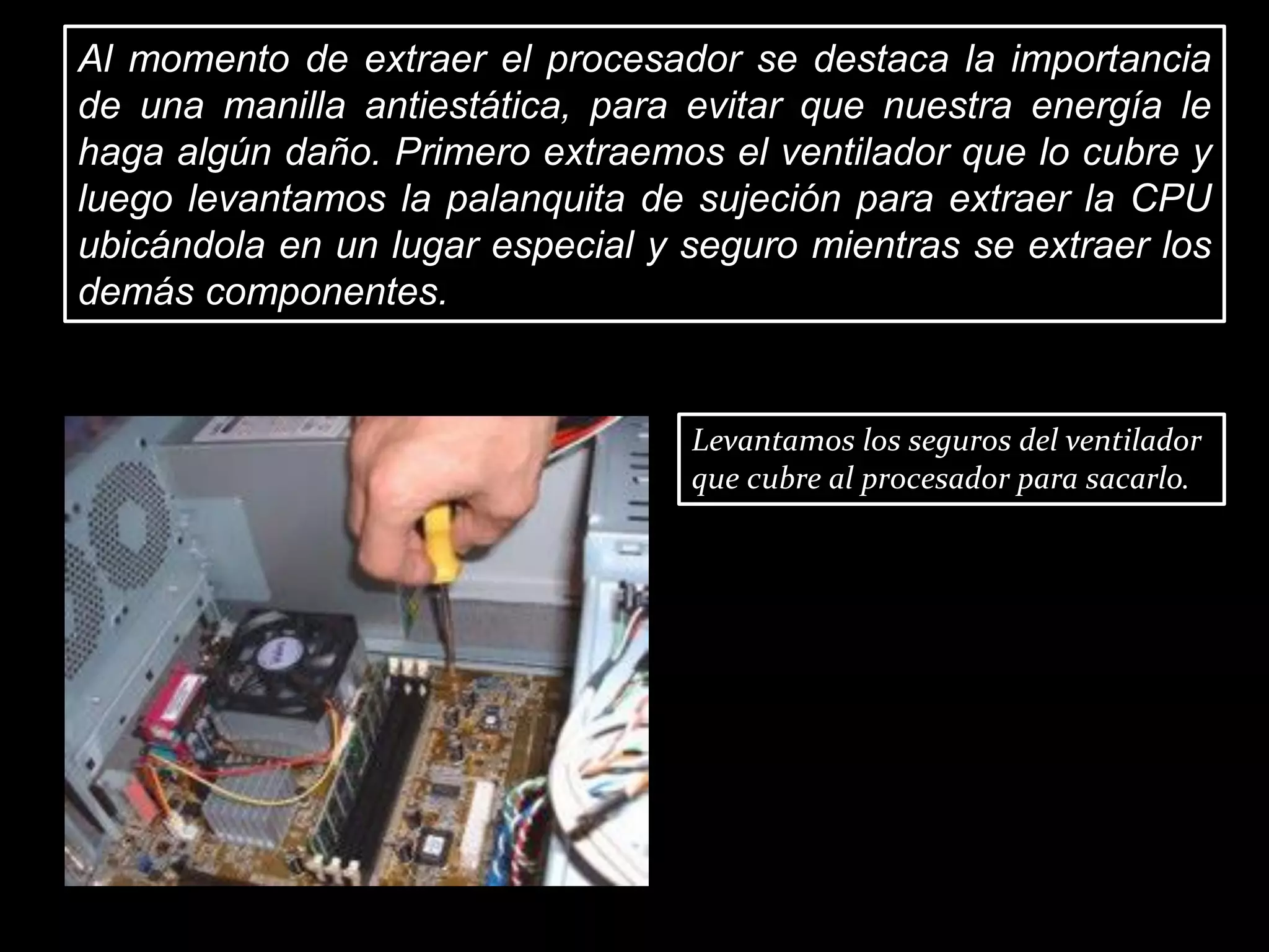 Al momento de extraer el procesador se destaca la importancia
de una manilla antiestática, para evitar que nuestra energía le
haga algún daño. Primero extraemos el ventilador que lo cubre y
luego levantamos la palanquita de sujeción para extraer la CPU
ubicándola en un lugar especial y seguro mientras se extraer los
demás componentes.
Levantamos los seguros del ventilador
que cubre al procesador para sacarlo.
 